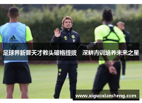 足球界新晋天才教头破格提拔　深耕青训培养未来之星